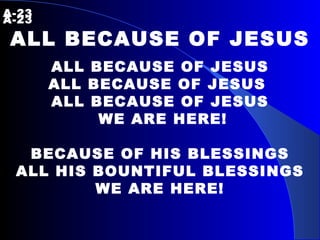 A-23    A-23 ALL BECAUSE OF JESUS ALL BECAUSE OF JESUS ALL BECAUSE OF JESUS  ALL BECAUSE OF JESUS WE ARE HERE! BECAUSE OF HIS BLESSINGS ALL HIS BOUNTIFUL BLESSINGS WE ARE HERE! 