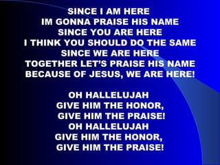 SINCE I AM HERE  IM GONNA PRAISE HIS NAME SINCE YOU ARE HERE I THINK YOU SHOULD DO THE SAME SINCE WE ARE HERE TOGETHER LET’S PRAISE HIS NAME BECAUSE OF JESUS, WE ARE HERE! OH HALLELUJAH  GIVE HIM THE HONOR, GIVE HIM THE PRAISE! OH HALLELUJAH  GIVE HIM THE HONOR,  GIVE HIM THE PRAISE! 