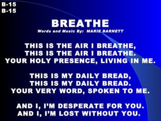 B-15   B-15 BREATHE Words and Music By:  MARIE BARNETT THIS IS THE AIR I BREATHE, THIS IS THE AIR I BREATHE. YOUR HOLY PRESENCE, LIVING IN ME.   THIS IS MY DAILY BREAD, THIS IS MY DAILY BREAD. YOUR VERY WORD, SPOKEN TO ME.   AND I, I’M DESPERATE FOR YOU. AND I, I’M LOST WITHOUT YOU.   