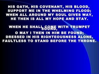 HIS OATH, HIS COVENANT, HIS BLOOD,  SUPPORT ME IN THE WHELMING FLOOD; WHEN ALL AROUND MY SOUL GIVES WAY, HE THEN IS ALL MY HOPE AND STAY. WHEN HE SHALL COME WITH TRUMPET SOUND, O MAY I THEN IN HIM BE FOUND; DRESSED IN HIS RIGHTEOUSNESS ALONE, FAULTLESS TO STAND BEFORE THE THRONE. 