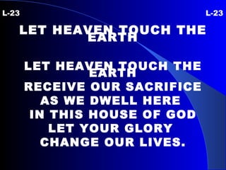 L-23 L-23 LET HEAVEN TOUCH THE EARTH LET HEAVEN TOUCH THE EARTH RECEIVE OUR SACRIFICE AS WE DWELL HERE  IN THIS HOUSE OF GOD LET YOUR GLORY  CHANGE OUR LIVES. 