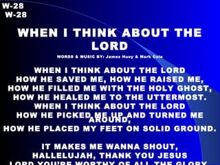 W-28   W-28 WHEN I THINK ABOUT THE LORD WORDS & MUSIC BY: James Huey & Mark Cole WHEN I THINK ABOUT THE LORD HOW HE SAVED ME, HOW HE RAISED ME, HOW HE FILLED ME WITH THE HOLY GHOST, HOW HE HEALED ME TO THE UTTERMOST. WHEN I THINK ABOUT THE LORD HOW HE PICKED ME UP AND TURNED ME AROUND, HOW HE PLACED MY FEET ON SOLID GROUND. IT MAKES ME WANNA SHOUT, HALLELUJAH, THANK YOU JESUS LORD YOU’RE WORTHY OF ALL THE GLORY, AND ALL THE HONOR, AND ALL THE PRAISE.  