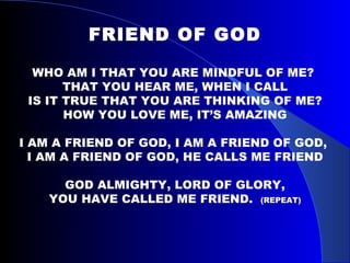 FRIEND OF GOD   WHO AM I THAT YOU ARE MINDFUL OF ME?  THAT YOU HEAR ME, WHEN I CALL IS IT TRUE THAT YOU ARE THINKING OF ME? HOW YOU LOVE ME, IT’S AMAZING   I AM A FRIEND OF GOD, I AM A FRIEND OF GOD,  I AM A FRIEND OF GOD, HE CALLS ME FRIEND GOD ALMIGHTY, LORD OF GLORY, YOU HAVE CALLED ME FRIEND.  (REPEAT)     