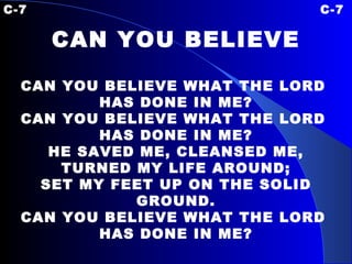 C-7 C-7 CAN YOU BELIEVE CAN YOU BELIEVE WHAT THE LORD  HAS DONE IN ME? CAN YOU BELIEVE WHAT THE LORD  HAS DONE IN ME? HE SAVED ME, CLEANSED ME, TURNED MY LIFE AROUND; SET MY FEET UP ON THE SOLID GROUND. CAN YOU BELIEVE WHAT THE LORD  HAS DONE IN ME? 