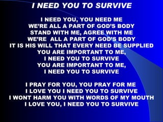 I NEED YOU TO SURVIVE I NEED YOU, YOU NEED ME WE’RE ALL A PART OF GOD’S BODY STAND WITH ME, AGREE WITH ME WE’RE  ALL A PART OF GOD’S BODY IT IS HIS WILL THAT EVERY NEED BE SUPPLIED YOU ARE IMPORTANT TO ME, I NEED YOU TO SURVIVE YOU ARE IMPORTANT TO ME, I NEED YOU TO SURVIVE I PRAY FOR YOU, YOU PRAY FOR ME  I LOVE YOU I NEED YOU TO SURVIVE I WONT HARM YOU WITH WORDS OF MY MOUTH I LOVE YOU, I NEED YOU TO SURVIVE 