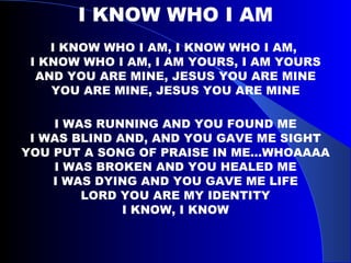 I KNOW WHO I AM I KNOW WHO I AM, I KNOW WHO I AM,  I KNOW WHO I AM, I AM YOURS, I AM YOURS AND YOU ARE MINE, JESUS YOU ARE MINE YOU ARE MINE, JESUS YOU ARE MINE I WAS RUNNING AND YOU FOUND ME I WAS BLIND AND, AND YOU GAVE ME SIGHT YOU PUT A SONG OF PRAISE IN ME…WHOAAAA I WAS BROKEN AND YOU HEALED ME I WAS DYING AND YOU GAVE ME LIFE LORD YOU ARE MY IDENTITY I KNOW, I KNOW 