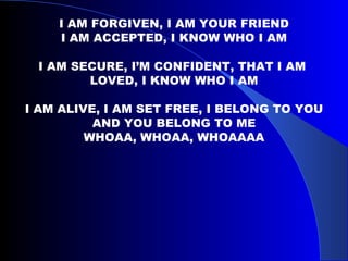 I AM FORGIVEN, I AM YOUR FRIEND I AM ACCEPTED, I KNOW WHO I AM I AM SECURE, I’M CONFIDENT, THAT I AM  LOVED, I KNOW WHO I AM I AM ALIVE, I AM SET FREE, I BELONG TO YOU AND YOU BELONG TO ME WHOAA, WHOAA, WHOAAAA 