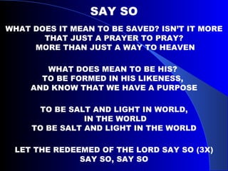 SAY SO WHAT DOES IT MEAN TO BE SAVED? ISN’T IT MORE THAT JUST A PRAYER TO PRAY? MORE THAN JUST A WAY TO HEAVEN WHAT DOES MEAN TO BE HIS?  TO BE FORMED IN HIS LIKENESS,  AND KNOW THAT WE HAVE A PURPOSE TO BE SALT AND LIGHT IN WORLD, IN THE WORLD TO BE SALT AND LIGHT IN THE WORLD LET THE REDEEMED OF THE LORD SAY SO (3X) SAY SO, SAY SO 