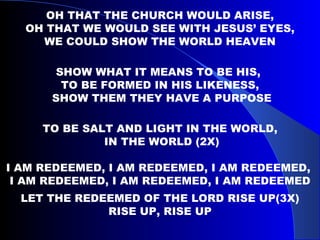 OH THAT THE CHURCH WOULD ARISE, OH THAT WE WOULD SEE WITH JESUS’ EYES,  WE COULD SHOW THE WORLD HEAVEN SHOW WHAT IT MEANS TO BE HIS,  TO BE FORMED IN HIS LIKENESS, SHOW THEM THEY HAVE A PURPOSE TO BE SALT AND LIGHT IN THE WORLD, IN THE WORLD (2X) I AM REDEEMED, I AM REDEEMED, I AM REDEEMED,  I AM REDEEMED, I AM REDEEMED, I AM REDEEMED LET THE REDEEMED OF THE LORD RISE UP(3X) RISE UP, RISE UP 