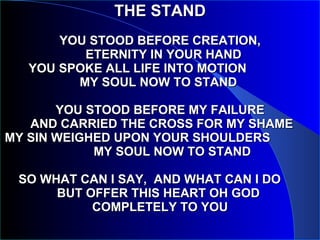 THE STAND   YOU STOOD BEFORE CREATION,   ETERNITY IN YOUR HAND   YOU SPOKE ALL LIFE INTO MOTION  MY SOUL NOW TO STAND  YOU STOOD BEFORE MY FAILURE  AND CARRIED THE CROSS FOR MY SHAME MY SIN WEIGHED UPON YOUR SHOULDERS  MY SOUL NOW TO STAND SO WHAT CAN I SAY,  AND WHAT CAN I DO  BUT OFFER THIS HEART OH GOD  COMPLETELY TO YOU 
