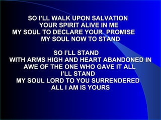 SO I’LL WALK UPON SALVATION   YOUR SPIRIT ALIVE IN ME   MY SOUL TO DECLARE YOUR  PROMISE  MY SOUL NOW TO STAND SO I’LL STAND  WITH ARMS HIGH AND HEART ABANDONED IN AWE OF THE ONE WHO GAVE IT ALL  I’LL STAND  MY SOUL LORD TO YOU SURRENDERED  ALL I AM IS YOURS 