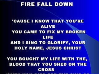 FIRE FALL DOWN  'CAUSE I KNOW THAT YOU’RE ALIVE  YOU CAME TO FIX MY BROKEN LIFE AND I SING TO GLORIFY, YOUR HOLY NAME, JESUS CHRIST YOU BOUGHT MY LIFE WITH THE,  BLOOD THAT YOU SHED ON THE CROSS WHEN YOU DIED FOR THE SINS OF MEN, AND YOU LET OUT A CRY, CRUCIFIED NOW ALIVE IN ME 