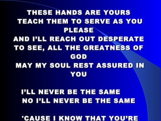 THESE HANDS ARE YOURS  TEACH THEM TO SERVE AS YOU PLEASE AND I’LL REACH OUT DESPERATE TO SEE, ALL THE GREATNESS OF GOD  MAY MY SOUL REST ASSURED IN YOU I’LL NEVER BE THE SAME   NO I’LL NEVER BE THE SAME  'CAUSE I KNOW THAT YOU’RE ALIVE  YOU CAME TO FIX MY BROKEN LIFE AND I SING TO GLORIFY, YOUR HOLY NAME, JESUS CHRIST 