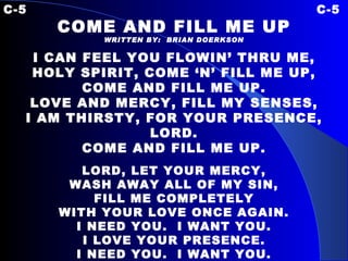 C-5 C-5 COME AND FILL ME UP WRITTEN BY:  BRIAN DOERKSON I CAN FEEL YOU FLOWIN’ THRU ME, HOLY SPIRIT, COME ‘N’ FILL ME UP, COME AND FILL ME UP. LOVE AND MERCY, FILL MY SENSES, I AM THIRSTY, FOR YOUR PRESENCE, LORD. COME AND FILL ME UP. LORD, LET YOUR MERCY, WASH AWAY ALL OF MY SIN, FILL ME COMPLETELY WITH YOUR LOVE ONCE AGAIN. I NEED YOU.  I WANT YOU. I LOVE YOUR PRESENCE. I NEED YOU.  I WANT YOU. I LOVE YOUR PRESENCE.   