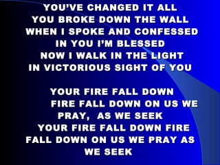 YOU’VE CHANGED IT ALL YOU BROKE DOWN THE WALL  WHEN I SPOKE AND CONFESSED IN YOU I’M BLESSED  NOW I WALK IN THE LIGHT IN VICTORIOUS SIGHT OF YOU   YOUR FIRE FALL DOWN   FIRE FALL DOWN ON US WE PRAY,  AS WE SEEK   YOUR FIRE FALL DOWN FIRE FALL DOWN ON US WE PRAY AS WE SEEK   SHOW ME YOUR HEART, SHOW ME YOUR WAY, SHOW ME YOUR GLORY 