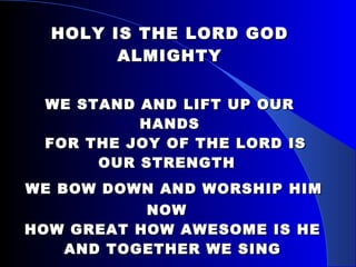 HOLY IS THE LORD GOD ALMIGHTY   WE STAND AND LIFT UP OUR HANDS   FOR THE JOY OF THE LORD IS OUR STRENGTH    WE BOW DOWN AND WORSHIP HIM NOW    HOW GREAT HOW AWESOME IS HE    AND TOGETHER WE SING    HOLY IS THE LORD GOD ALMIGHTY     THE EARTH IS FILLED WITH HIS GLORY  