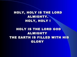 HOLY, HOLY IS THE LORD ALMIGHTY. HOLY, HOLY !  HOLY IS THE LORD GOD ALMIGHTY     THE EARTH IS FILLED WITH HIS GLORY  
