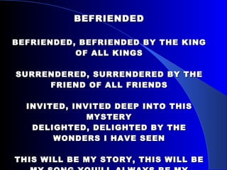 BEFRIENDED BEFRIENDED, BEFRIENDED BY THE KING OF ALL KINGS SURRENDERED, SURRENDERED BY THE FRIEND OF ALL FRIENDS INVITED, INVITED DEEP INTO THIS MYSTERY DELIGHTED, DELIGHTED BY THE WONDERS I HAVE SEEN THIS WILL BE MY STORY, THIS WILL BE MY SONG YOU’LL ALWAYS BE MY SAVIOR, JESUS YOU’LL ALWAYS HAVE MY HEART 