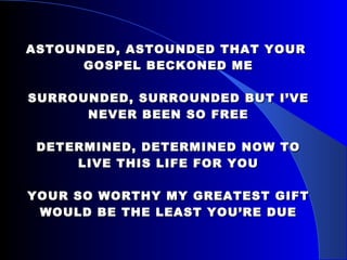 ASTOUNDED, ASTOUNDED THAT YOUR  GOSPEL BECKONED ME SURROUNDED, SURROUNDED BUT I’VE NEVER BEEN SO FREE DETERMINED, DETERMINED NOW TO LIVE THIS LIFE FOR YOU YOUR SO WORTHY MY GREATEST GIFT WOULD BE THE LEAST YOU’RE DUE 
