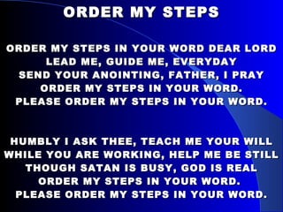 ORDER MY STEPS ORDER MY STEPS IN YOUR WORD DEAR LORD LEAD ME, GUIDE ME, EVERYDAY SEND YOUR ANOINTING, FATHER, I PRAY ORDER MY STEPS IN YOUR WORD. PLEASE ORDER MY STEPS IN YOUR WORD. HUMBLY I ASK THEE, TEACH ME YOUR WILL WHILE YOU ARE WORKING, HELP ME BE STILL THOUGH SATAN IS BUSY, GOD IS REAL ORDER MY STEPS IN YOUR WORD.  PLEASE ORDER MY STEPS IN YOUR WORD. 