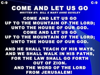 C-9 C-9 COME AND LET US GO WRITTEN BY:  BILL & MARY ANNE QUIGLEY COME AND LET US GO UP TO THE MOUNTAIN OF THE LORD; UNTO THE HOUSE OF OUR GOD. COME AND LET US GO UP TO THE MOUNTAIN OF THE LORD; UNTO THE HOUSE OF OUR GOD.   AND HE SHALL TEACH OF HIS WAYS, AND WE SHALL WALK IN HIS PATHS, FOR THE LAW SHALL GO FORTH OUT OF ZION. AND THE WORD OF THE LORD FROM JERUSALEM!  