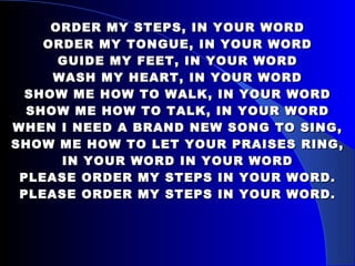 ORDER MY STEPS, IN YOUR WORD ORDER MY TONGUE, IN YOUR WORD GUIDE MY FEET, IN YOUR WORD WASH MY HEART, IN YOUR WORD SHOW ME HOW TO WALK, IN YOUR WORD SHOW ME HOW TO TALK, IN YOUR WORD WHEN I NEED A BRAND NEW SONG TO SING, SHOW ME HOW TO LET YOUR PRAISES RING, IN YOUR WORD IN YOUR WORD PLEASE ORDER MY STEPS IN YOUR WORD. PLEASE ORDER MY STEPS IN YOUR WORD. 