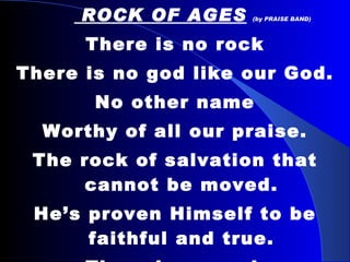 ROCK OF AGES   (by PRAISE BAND) There is no rock There is no god like our God. No other name Worthy of all our praise. The rock of salvation that cannot be moved. He’s proven Himself to be faithful and true. There is no rock There is no God like ours. 