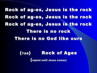 Rock of ag-es, Jesus is the rock Rock of ag-es, Jesus is the rock Rock of ag-es, Jesus is the rock There is no rock There is no God like ours   ( TAG )  Rock of Ages ( repeat until Jesus comes) 