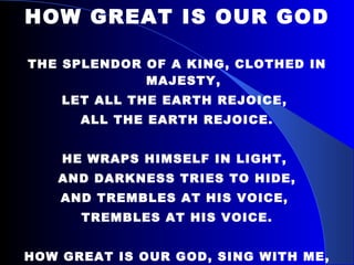 HOW GREAT IS OUR GOD THE SPLENDOR OF A KING, CLOTHED IN MAJESTY, LET ALL THE EARTH REJOICE,  ALL THE EARTH REJOICE. HE WRAPS HIMSELF IN LIGHT,  AND DARKNESS TRIES TO HIDE, AND TREMBLES AT HIS VOICE,  TREMBLES AT HIS VOICE. HOW GREAT IS OUR GOD, SING WITH ME, HOW GREAT IS OUR GOD,  AND ALL WILL SEE HOW GREAT, HOW GREAT IS OUR GOD. 