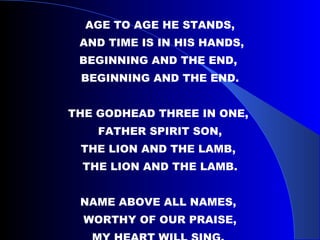 AGE TO AGE HE STANDS, AND TIME IS IN HIS HANDS, BEGINNING AND THE END,  BEGINNING AND THE END. THE GODHEAD THREE IN ONE,  FATHER SPIRIT SON, THE LION AND THE LAMB,  THE LION AND THE LAMB. NAME ABOVE ALL NAMES,  WORTHY OF OUR PRAISE, MY HEART WILL SING,  HOW GREAT IS OUR GOD. 