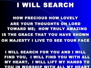 I WILL SEARCH HOW PRECIOUS HOW LOVELY ARE YOUR THOUGHTS OH LORD TOWARD ME;  HOW TRULY AMAZING IS THE GRACE THAT YOU HAVE SHOWN OH MAJESTY I LIVE TO SEE YOUR FACE I WILL SEARCH FOR YOU AND I WILL FIND YOU,  I WILL FIND YOU WITH ALL MY HEART,  I WILL LIFT MY HANDS TO YOU IN WORSHIP WITH ALL MY HEART 