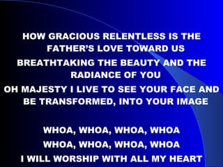 HOW GRACIOUS RELENTLESS IS THE FATHER’S LOVE TOWARD US BREATHTAKING THE BEAUTY AND THE RADIANCE OF YOU OH MAJESTY I LIVE TO SEE YOUR FACE AND BE TRANSFORMED, INTO YOUR IMAGE WHOA, WHOA, WHOA, WHOA WHOA, WHOA, WHOA, WHOA I WILL WORSHIP WITH ALL MY HEART 