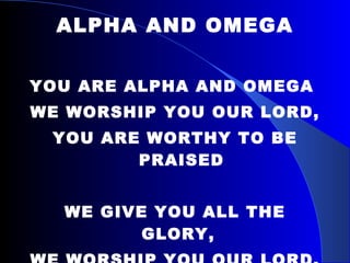 ALPHA AND OMEGA YOU ARE ALPHA AND OMEGA  WE WORSHIP YOU OUR LORD,  YOU ARE WORTHY TO BE PRAISED WE GIVE YOU ALL THE GLORY,  WE WORSHIP YOU OUR LORD,  YOU ARE WORTHY TO BE PRAISED 