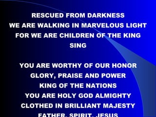 RESCUED FROM DARKNESS WE ARE WALKING IN MARVELOUS LIGHT FOR WE ARE CHILDREN OF THE KING SING YOU ARE WORTHY OF OUR HONOR GLORY, PRAISE AND POWER KING OF THE NATIONS YOU ARE HOLY GOD ALMIGHTY CLOTHED IN BRILLIANT MAJESTY FATHER, SPIRIT, JESUS 