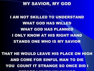 MY SAVIOR, MY GOD I AM NOT SKILLED TO UNDERSTAND WHAT GOD HAS WILLED WHAT GOD HAS PLANNED I ONLY KNOW AT HIS RIGHT HAND STANDS ONE WHO IS MY SAVIOR THAT HE WOULD LEAVE HIS PLACE ON HIGH AND COME FOR SINFUL MAN TO DIE YOU  COUNT IT STRANGE SO ONCE DID I BEFORE I KNEW MY SAVIOR 
