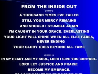 FROM THE INSIDE OUT (VERSE 1) A THOUSAND TIMES I’VE FAILED STILL YOUR MERCY REMAINS AND SHOULD I STUMBLE AGAIN I’M CAUGHT IN YOUR GRACE, EVERLASTING YOUR LIGHT WILL SHINE WHEN ALL ELSE FADES, NEVER ENDING YOUR GLORY GOES BEYOND ALL FAME (CHORUS 1 ) IN MY HEART AND MY SOUL, LORD I GIVE YOU CONTROL. LORD LET JUSTICE AND PRAISE  BECOME MY EMBRACE. TO LOVE YOU FROM THE INSIDE OUT .  