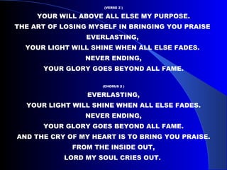 (VERSE 2 ) YOUR WILL ABOVE ALL ELSE MY PURPOSE. THE ART OF LOSING MYSELF IN BRINGING YOU PRAISE  EVERLASTING,  YOUR LIGHT WILL SHINE WHEN ALL ELSE FADES.  NEVER ENDING, YOUR GLORY GOES BEYOND ALL FAME.  (CHORUS 2 ) EVERLASTING, YOUR LIGHT WILL SHINE WHEN ALL ELSE FADES. NEVER ENDING, YOUR GLORY GOES BEYOND ALL FAME. AND THE CRY OF MY HEART IS TO BRING YOU PRAISE. FROM THE INSIDE OUT, LORD MY SOUL CRIES OUT.  