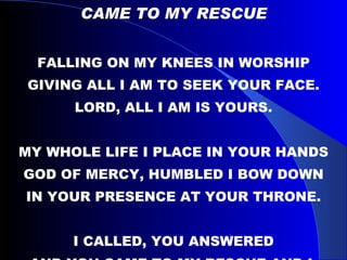 CAME TO MY RESCUE FALLING ON MY KNEES IN WORSHIP GIVING ALL I AM TO SEEK YOUR FACE. LORD, ALL I AM IS YOURS. MY WHOLE LIFE I PLACE IN YOUR HANDS GOD OF MERCY, HUMBLED I BOW DOWN IN YOUR PRESENCE AT YOUR THRONE. I CALLED, YOU ANSWERED AND YOU CAME TO MY RESCUE AND I, WANNA BE WHERE YOU ARE. 