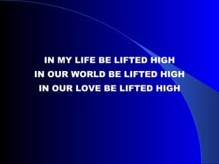 IN MY LIFE BE LIFTED HIGH IN OUR WORLD BE LIFTED HIGH IN OUR LOVE BE LIFTED HIGH 