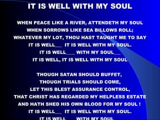 IT IS WELL WITH MY SOUL WHEN PEACE LIKE A RIVER, ATTENDETH MY SOUL WHEN SORROWS LIKE SEA BILLOWS ROLL; WHATEVER MY LOT, THOU HAST TAUGHT ME TO SAY IT IS WELL___  IT IS WELL WITH MY SOUL. IT IS WELL____ WITH MY SOUL___ IT IS WELL, IT IS WELL WITH MY SOUL THOUGH SATAN SHOULD BUFFET,  THOUGH TRIALS SHOULD COME, LET THIS BLEST ASSURANCE CONTROL, THAT CHRIST HAS REGARDED MY HELPLESS ESTATE AND HATH SHED HIS OWN BLOOD FOR MY SOUL !  IT IS WELL___  IT IS WELL WITH MY SOUL. IT IS WELL____ WITH MY SOUL___ IT IS WELL, IT IS WELL WITH MY SOUL 
