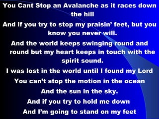 You Cant Stop an Avalanche as it races down the hill And if you try to stop my praisin’ feet, but you know you never will. And the world keeps swinging round and round but my heart keeps in touch with the spirit sound. I was lost in the world until I found my Lord You can’t stop the motion in the ocean And the sun in the sky. And if you try to hold me down  And I’m going to stand on my feet And said you can’t stop the praise in me. you can’t stop the praise in me. …. 