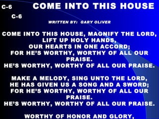 C-6   COME INTO THIS HOUSE  C-6 WRITTEN BY:  GARY OLIVER COME INTO THIS HOUSE, MAGNIFY THE LORD, LIFT UP HOLY HANDS, OUR HEARTS IN ONE ACCORD; FOR HE’S WORTHY, WORTHY OF ALL OUR PRAISE. HE’S WORTHY, WORTHY OF ALL OUR PRAISE.   MAKE A MELODY, SING UNTO THE LORD, HE HAS GIVEN US A SONG AND A SWORD; FOR HE’S WORTHY, WORTHY OF ALL OUR PRAISE. HE’S WORTHY, WORTHY OF ALL OUR PRAISE.   WORTHY OF HONOR AND GLORY, WORTHY OF POW’R AND PRAISE, WORSHIP AND BOW DOWN BEFORE HIM, EXALT HIS NAME TODAY.   