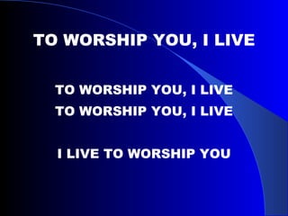 TO WORSHIP YOU, I LIVE TO WORSHIP YOU, I LIVE TO WORSHIP YOU, I LIVE I LIVE TO WORSHIP YOU 