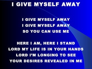 I GIVE MYSELF AWAY I GIVE MYSELF AWAY I GIVE MYSELF AWAY SO YOU CAN USE ME HERE I AM, HERE I STAND LORD MY LIFE IS IN YOUR HANDS LORD I’M LONGING TO SEE YOUR DESIRES REVEALED IN ME 