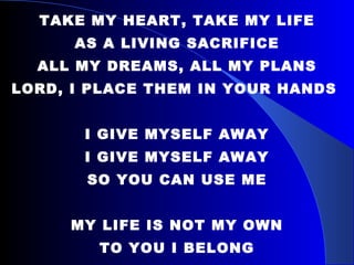 TAKE MY HEART, TAKE MY LIFE AS A LIVING SACRIFICE ALL MY DREAMS, ALL MY PLANS LORD, I PLACE THEM IN YOUR HANDS  I GIVE MYSELF AWAY I GIVE MYSELF AWAY SO YOU CAN USE ME MY LIFE IS NOT MY OWN TO YOU I BELONG I GIVE MYSELF, I GIVE MYSELF TO YOU 