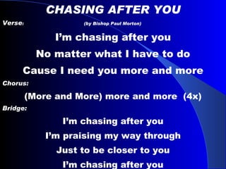 CHASING AFTER YOU Verse :  (by Bishop Paul Morton) I’m chasing after you No matter what I have to do Cause I need you more and more Chorus: (More and More) more and more  (4x) Bridge: I’m chasing after you I’m praising my way through Just to be closer to you I’m chasing after you 