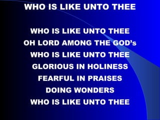 WHO IS LIKE UNTO THEE WHO IS LIKE UNTO THEE OH LORD AMONG THE GOD’s WHO IS LIKE UNTO THEE GLORIOUS IN HOLINESS FEARFUL IN PRAISES DOING WONDERS WHO IS LIKE UNTO THEE 