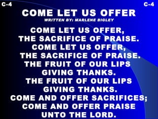 C-4 C-4 COME LET US OFFER WRITTEN BY: MARLENE BIGLEY COME LET US OFFER,  THE SACRIFICE OF PRAISE. COME LET US OFFER, THE SACRIFICE OF PRAISE. THE FRUIT OF OUR LIPS  GIVING THANKS. THE FRUIT OF OUR LIPS GIVING THANKS. COME AND OFFER SACRIFICES; COME AND OFFER PRAISE UNTO THE LORD. 