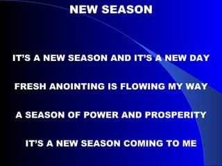 NEW SEASON IT’S A NEW SEASON AND IT’S A NEW DAY FRESH ANOINTING IS FLOWING MY WAY A SEASON OF POWER AND PROSPERITY IT’S A NEW SEASON COMING TO ME 