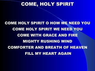 COME, HOLY SPIRIT COME HOLY SPIRIT O HOW WE NEED YOU COME HOLY SPIRIT WE NEED YOU COME WITH GRACE AND FIRE MIGHTY RUSHING WIND COMFORTER AND BREATH OF HEAVEN FILL MY HEART AGAIN 